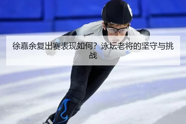 徐嘉余复出赛表现如何？泳坛老将的坚守与挑战
